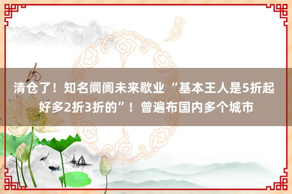 清仓了！知名阛阓未来歇业 “基本王人是5折起 好多2折3折的”！曾遍布国内多个城市