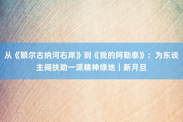 从《额尔古纳河右岸》到《我的阿勒泰》：为东谈主间扶助一派精神绿地｜新月旦