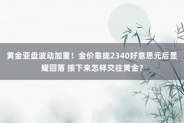 黄金亚盘波动加重！金价靠拢2340好意思元后显耀回落 接下来怎样交往黄金？