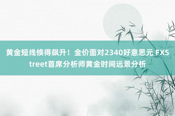 黄金短线倏得飙升！金价面对2340好意思元 FXStreet首席分析师黄金时间远景分析