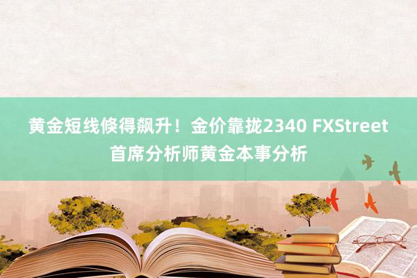 黄金短线倏得飙升！金价靠拢2340 FXStreet首席分析师黄金本事分析