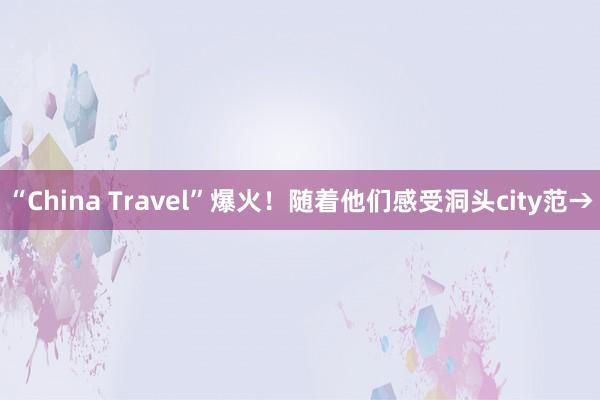 “China Travel”爆火！随着他们感受洞头city范→