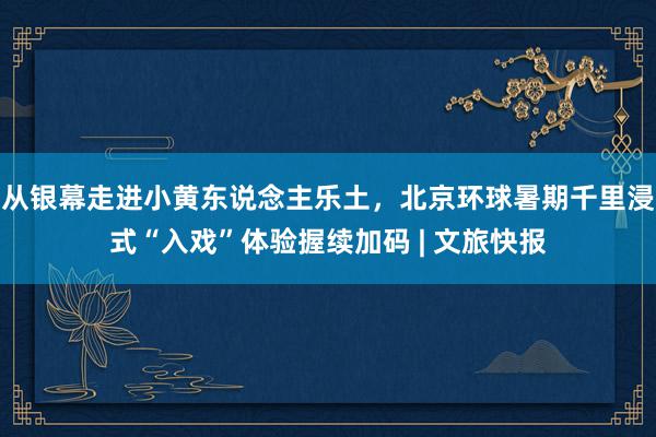 从银幕走进小黄东说念主乐土，北京环球暑期千里浸式“入戏”体验握续加码 | 文旅快报