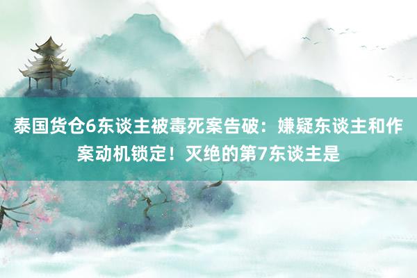 泰国货仓6东谈主被毒死案告破：嫌疑东谈主和作案动机锁定！灭绝的第7东谈主是