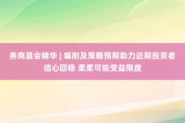 券商晨会精华 | 编削及策略预期助力近期投资者信心回稳 柔柔可能受益限度