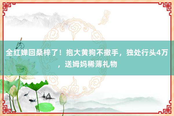 全红婵回桑梓了！抱大黄狗不撒手，独处行头4万，送姆妈稀薄礼物