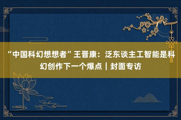 “中国科幻想想者”王晋康：泛东谈主工智能是科幻创作下一个爆点｜封面专访