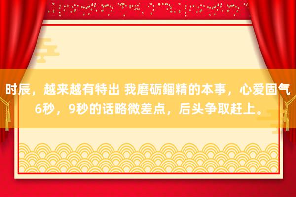 时辰，越来越有特出 我磨砺錮精的本事，心爱固气6秒，9秒的话略微差点，后头争取赶上。