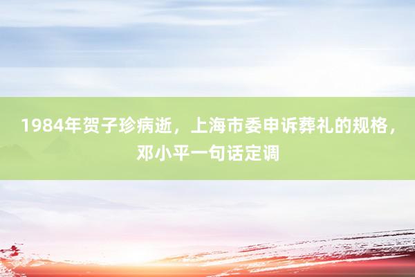 1984年贺子珍病逝，上海市委申诉葬礼的规格，邓小平一句话定调