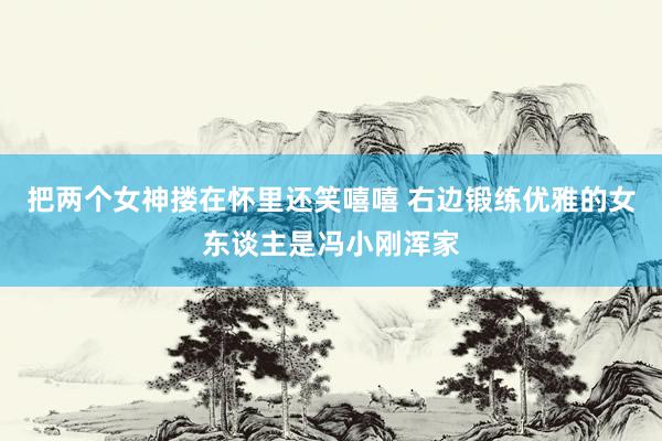 把两个女神搂在怀里还笑嘻嘻 右边锻练优雅的女东谈主是冯小刚浑家