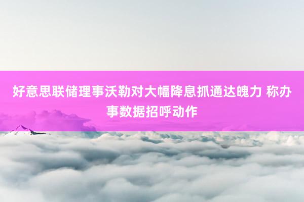 好意思联储理事沃勒对大幅降息抓通达魄力 称办事数据招呼动作