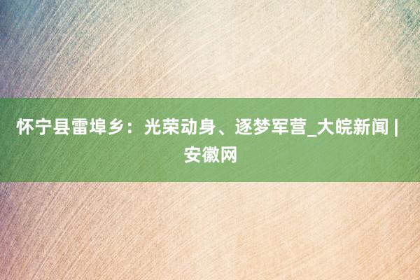 怀宁县雷埠乡：光荣动身、逐梦军营_大皖新闻 | 安徽网