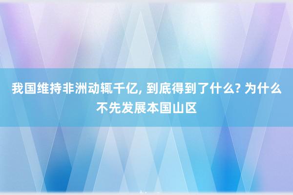 我国维持非洲动辄千亿, 到底得到了什么? 为什么不先发展本国山区