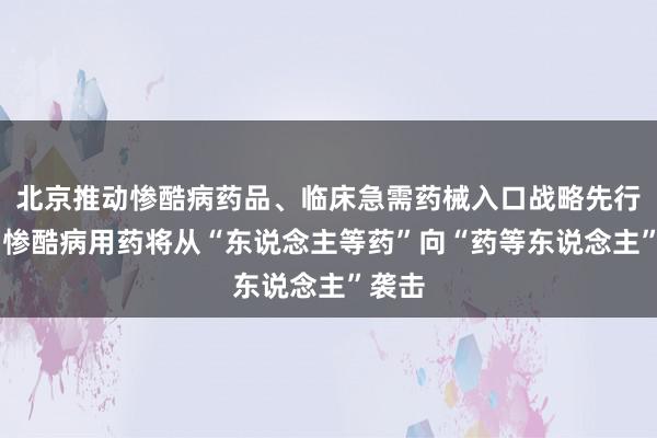 北京推动惨酷病药品、临床急需药械入口战略先行先试 惨酷病用药将从“东说念主等药”向“药等东说念主”袭击