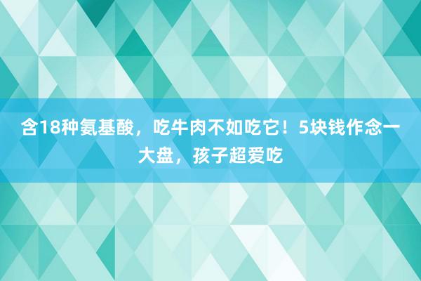 含18种氨基酸，吃牛肉不如吃它！5块钱作念一大盘，孩子超爱吃