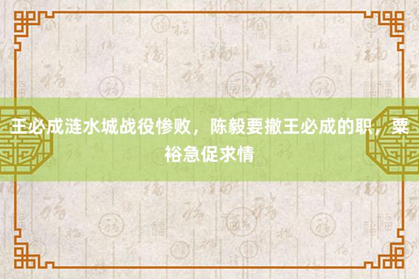 王必成涟水城战役惨败，陈毅要撤王必成的职，粟裕急促求情