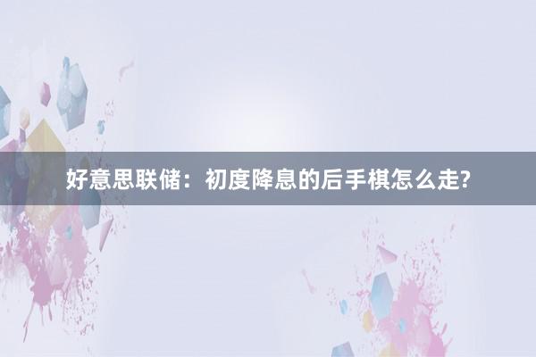 好意思联储：初度降息的后手棋怎么走?