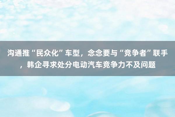 沟通推“民众化”车型，念念要与“竞争者”联手，韩企寻求处分电动汽车竞争力不及问题