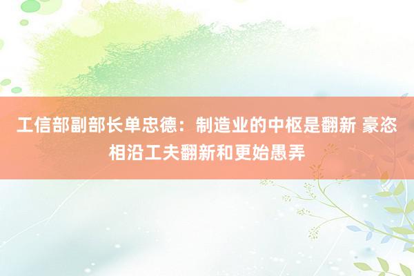 工信部副部长单忠德：制造业的中枢是翻新 豪恣相沿工夫翻新和更始愚弄