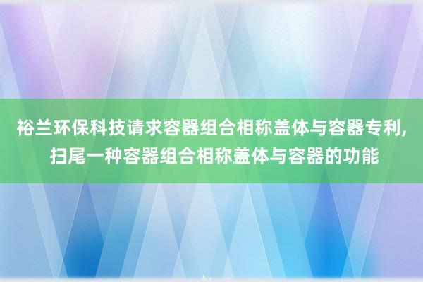 裕兰环保科技请求容器组合相称盖体与容器专利, 扫尾一种容器组合相称盖体与容器的功能