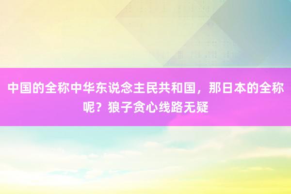 中国的全称中华东说念主民共和国，那日本的全称呢？狼子贪心线路无疑