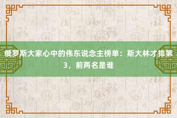 俄罗斯大家心中的伟东说念主榜单：斯大林才排第3，前两名是谁