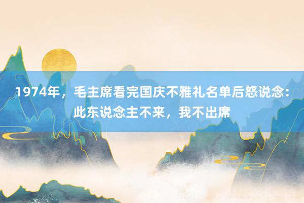 1974年，毛主席看完国庆不雅礼名单后怒说念：此东说念主不来，我不出席