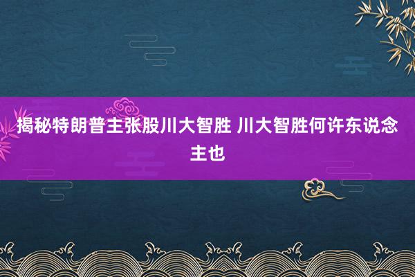 揭秘特朗普主张股川大智胜 川大智胜何许东说念主也