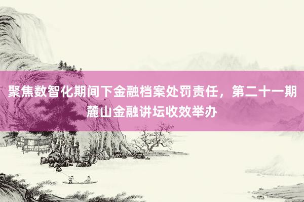 聚焦数智化期间下金融档案处罚责任，第二十一期麓山金融讲坛收效举办