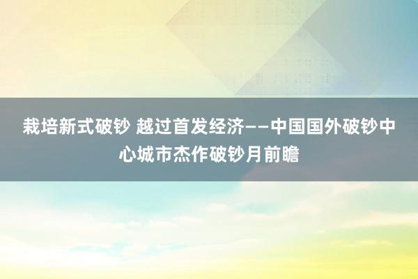 栽培新式破钞 越过首发经济——中国国外破钞中心城市杰作破钞月前瞻