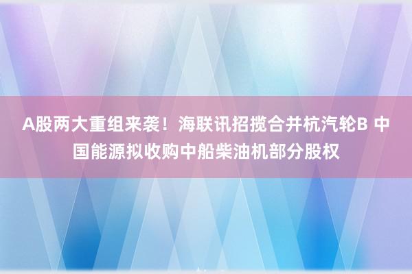 A股两大重组来袭！海联讯招揽合并杭汽轮B 中国能源拟收购中船柴油机部分股权