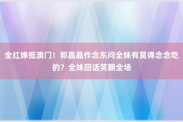 全红婵抵澳门！郭晶晶作念东问全妹有莫得念念吃的？全妹回话笑翻全场