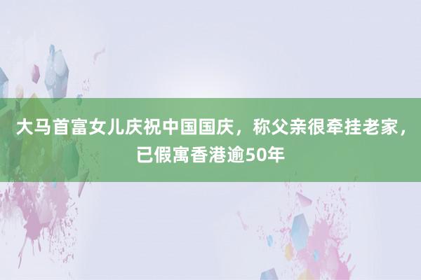 大马首富女儿庆祝中国国庆，称父亲很牵挂老家，已假寓香港逾50年