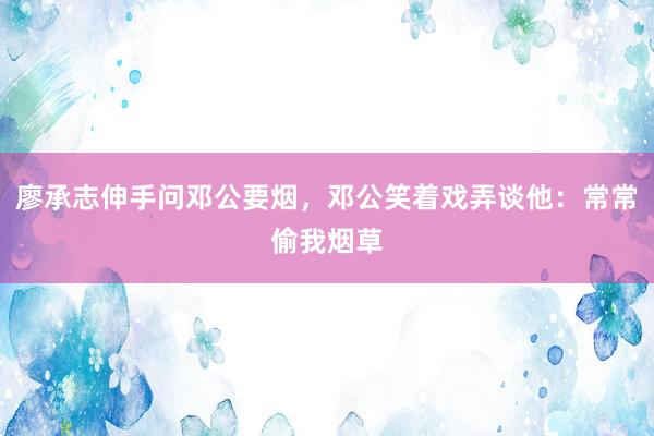 廖承志伸手问邓公要烟，邓公笑着戏弄谈他：常常偷我烟草